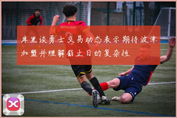 库里谈勇士交易动态表示期待波津加盟并理解截止日的复杂性