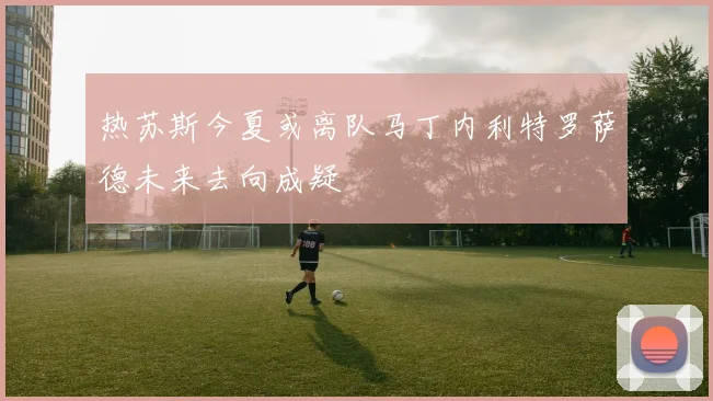 热苏斯今夏或离队马丁内利特罗萨德未来去向成疑