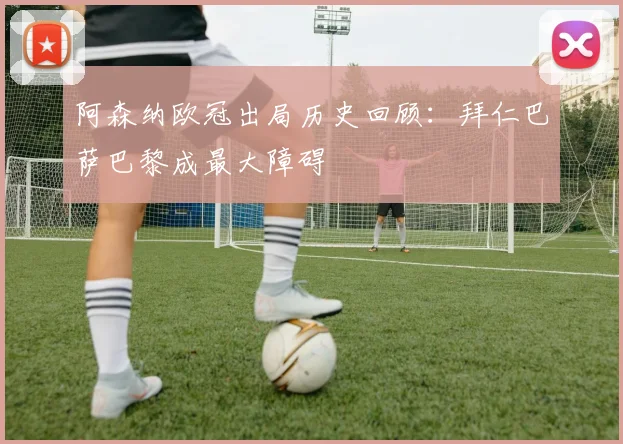 阿森纳欧冠出局历史回顾：拜仁巴萨巴黎成最大障碍