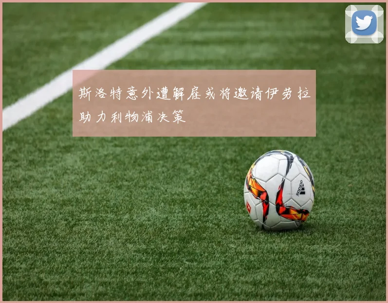 斯洛特意外遭解雇或将邀请伊劳拉助力利物浦决策
