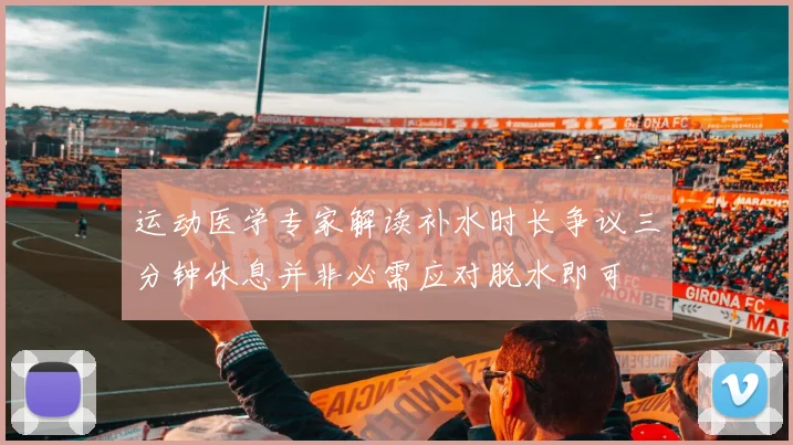 运动医学专家解读补水时长争议三分钟休息并非必需应对脱水即可
