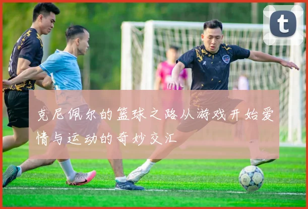 克尼佩尔的篮球之路从游戏开始爱情与运动的奇妙交汇