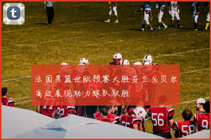 法国男篮世欧预赛大胜芬兰戈贝尔高效表现助力球队取胜