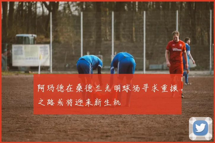 阿玛德在桑德兰光明球场寻求重振之路或将迎来新生机