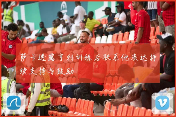 萨卡透露亨利训练后联系他表达持续支持与鼓励
