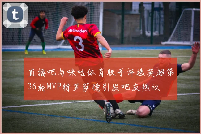 直播吧与咪咕体育联手评选英超第36轮MVP特罗萨德引发吧友热议