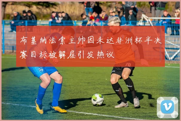 布基纳法索主帅因未达非洲杯半决赛目标被解雇引发热议