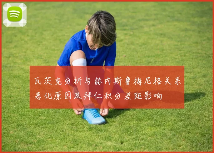 瓦茨克分析与赫内斯鲁梅尼格关系恶化原因及拜仁积分差距影响