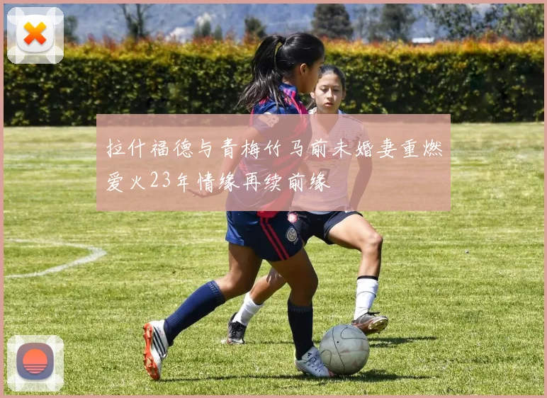 拉什福德与青梅竹马前未婚妻重燃爱火23年情缘再续前缘