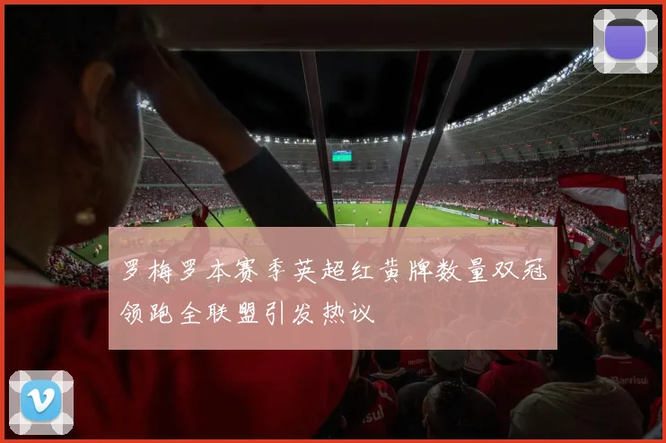罗梅罗本赛季英超红黄牌数量双冠领跑全联盟引发热议