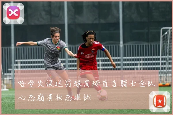 哈登失误送罚球周琦直言骑士全队心态崩溃状态堪忧