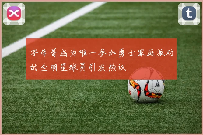 字母哥成为唯一参加勇士家庭派对的全明星球员引发热议