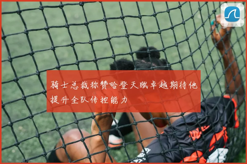 骑士总裁称赞哈登天赋卓越期待他提升全队传控能力